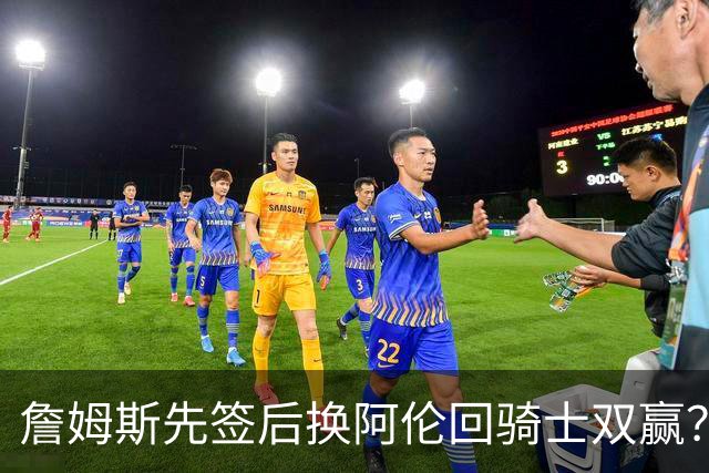 詹姆斯先签后换阿伦回骑士双赢？LBJ给骑士韧性&湖人得优质中锋