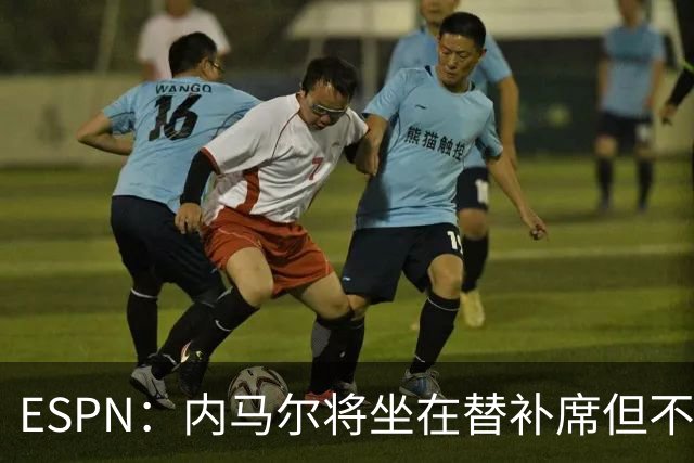 ESPN：内马尔将坐在替补席但不会出战摩洛哥，他已完成康复训练